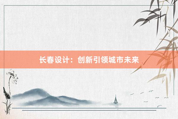 长春设计：创新引领城市未来