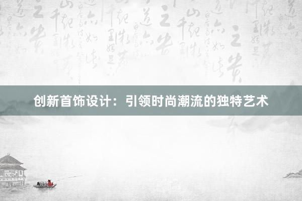 创新首饰设计：引领时尚潮流的独特艺术