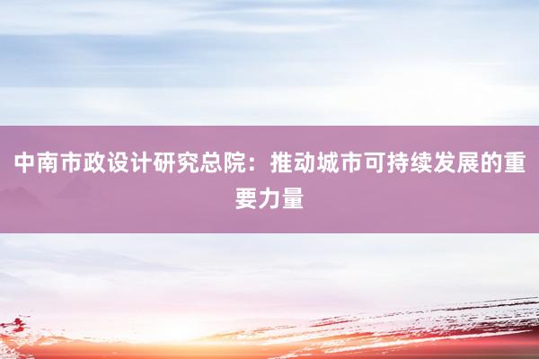 中南市政设计研究总院：推动城市可持续发展的重要力量